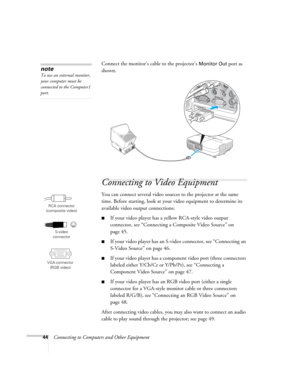 Page 44
44Connecting to Computers and Other EquipmentConnect the monitor’s cable to the projector’s 
Monitor Out port as 
shown.
Connecting to Video Equipment
You can connect several video source s to the projector at the same 
time. Before starting, look at your video equipment to determine its 
available video output connections: 
■If your video player has a  yellow RCA-style video output 
connector, see “Connecting a Composite Video Source” on 
page 45.
■If your video player has an S-vi deo connector, see...