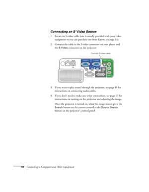 Page 46
46Connecting to Computers and Other Equipment
Connecting an S-Video Source
1. Locate an S-video cable (one is usually provided with your video equipment or you can purchase one from Epson; see page 13). 
2. Connect the cable to the S-video connector on your player and  the 
S-Video connector on the projector:
3. If you want to play sound through the projector, see page 49 for  instructions on connecting audio cables.
4. If you don’t need to make any other connections, see page 17 for  instructions on...