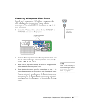 Page 47
Connecting to Computers and Other Equipment47
Connecting a Component Video Source
You will need a component-to-VGA cable, or a component video 
cable and adapter, for this connection. You can order the 
component-to-VGA cable (ELPKC19) from Epson; see page 13 for 
more information. 
1. Connect the VGA-end of the cable to the blue 
Computer1 or 
Computer2 
connector on the projector. 
2. Insert the three component ends of the component-to-VGA cable  into the color-coded output ports on your video source,...