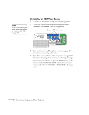 Page 48
48Connecting to Computers and Other Equipment
Connecting an RGB Video Source
1. Locate the VGA computer cable provided with the projector. 
2. Connect the cable to the video port on your player and the 
Computer1 or Computer 2 port on the projector.
3. If you want to play sound through the projector, see page 49 for  instructions on connecting audio cables.
4. If you don’t need to make any other connections, see page 17 for  instructions on turning on the  projector and adjusting the image.
Once the...