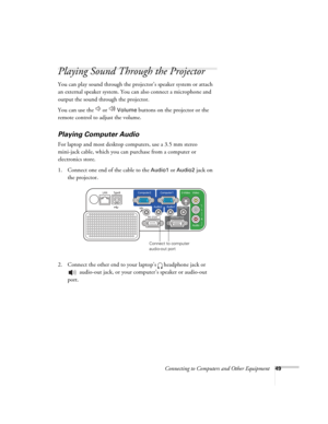 Page 49
Connecting to Computers and Other Equipment49
Playing Sound Through the Projector
You can play sound through the projector’s speaker system or attach 
an external speaker system. You can also connect a microphone and 
output the sound through the projector.
You can use the   or   
Volume buttons on the projector or the 
remote control to adjust the volume.
Playing Computer Audio
For laptop and most desktop computers, use a 3.5 mm stereo 
mini-jack cable, which you can purchase from a computer or...