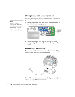 Page 50
50Connecting to Computers and Other Equipment
Playing Sound from Video Equipment
For video equipment, use an RCA-style audio cable, which you can 
purchase from an electronics store. 
1. Connect the red and white plugs on one end of the cable to the 
L 
and 
R Audio jacks on the projector. 
 
2. Connect the red and white plugs on the other end to the  corresponding color-coded audio output jacks on your video 
source.
Connecting a Microphone
You can connect a dynamic microphone to the projector’s Mic...