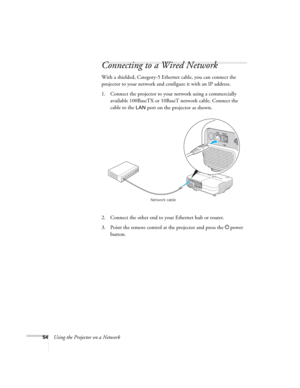 Page 54
54Using the Projector on a Network
Connecting to a Wired Network
With a shielded, Category-5 Ethernet cable, you can connect the 
projector to your network and configure it with an IP address. 
1. Connect the projector to your network using a commercially available 100BaseTX or 10BaseT network cable. Connect the 
cable to the 
LAN port on the projector as shown. 
2. Connect the other end to your Ethernet hub or router.
3. Point the remote control at the projector and press the  Ppower 
button.
Network...