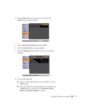 Page 55
Using the Projector on a Network55
4. Press the Menu button on the remote control, select the 
Network menu, then press Enter. 
5. Choose 
Network Configuration and press Enter.
6. Select the 
Wired LAN menu and press Enter. 
7. Choose 
IP Settings and press Enter. You see a screen like the 
following:
8. Do one of the following:
■If your network assigns addresses automatically, turn on the 
DHCP setting.
■If your network does not assign  addresses automatically, turn 
off 
DHCP and enter the...