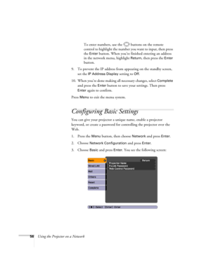 Page 56
56Using the Projector on a NetworkTo enter numbers, use the  buttons on the remote 
control to highlight the number you want to input, then press 
the 
Enter button. When you’re finished entering an address 
in the network menu, highlight 
Return, then press the Enter 
button.
9. To prevent the IP address from  appearing on the standby screen, 
set the 
IP Address Display setting to Off.
10. When you’re done making all necessary changes, select 
Complete 
and press the 
Enter button to save your...