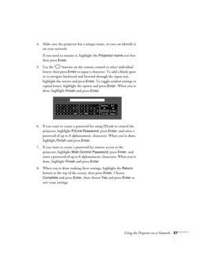 Page 57
Using the Projector on a Network57
4. Make sure the projector has a unique name, so you can identify it 
on your network. 
If you need to rename it, highlight the 
Projector name text box 
then press 
Enter. 
5. Use the  buttons on the remote control to select individual  letters; then press 
Enter to input a character. To add a blank space 
or to navigate backward and forward through the input text, 
highlight the arrows and press 
Enter. To toggle symbol settings or 
capital letters, highlight the...