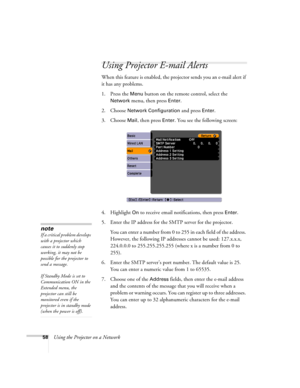 Page 58
58Using the Projector on a Network
Using Projector E-mail Alerts
When this feature is enabled, the projector sends you an e-mail alert if 
it has any problems. 
1. Press the 
Menu button on the remote control, select the 
Network menu, then press Enter. 
2. Choose 
Network Configuration and press Enter. 
3. Choose 
Mail, then press Enter. You see the following screen: 
4. Highlight 
On to receive email notifications, then press Enter.
5. Enter the IP address for the SMTP server for the projector. You...