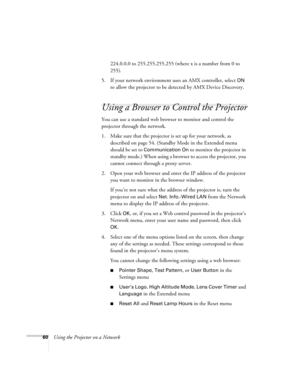 Page 60
60Using the Projector on a Network224.0.0.0 to 255.255.255.255 (where x is a number from 0 to 
255).
5. If your network environment us es an AMX controller, select 
ON 
to allow the projector to be detected by AMX Device Discovery.
Using a Browser to Control the Projector
You can use a standard web browser to monitor and control the 
projector through the network.
1. Make sure that the projector is  set up for your network, as 
described on page 54. (Standby Mode in the Extended menu 
should be set to...