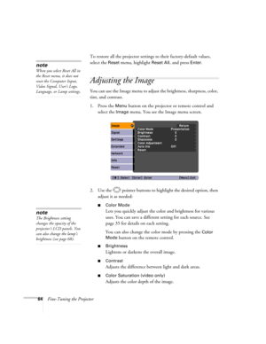 Page 64
64Fine-Tuning the ProjectorTo restore all the projector settings to their factory-default values, 
select the 
Reset menu, highlight Reset All, and press Enter. 
Adjusting the Image 
You can use the Image menu to adjust
 the brightness, sharpness, color, 
tint, and contrast. 
1. Press the 
Menu button on the projecto r or remote control and 
select the 
Image menu. You see the Image menu screen. 
2. Use the  pointer buttons to highlight the desired option, then  adjust it as needed:
■Color Mode
Lets you...