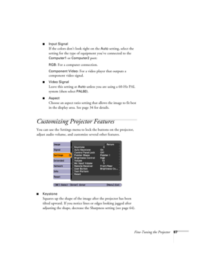 Page 67
Fine-Tuning the Projector67
■Input Signal
If the colors don’t look right on the Auto setting, select the 
setting for the type of equipment you’ve connected to the 
Computer1 or Computer2 port:
RGB: For a computer connection.
Component Video: For a video player that outputs a 
component video signal. 
■Video Signal 
Leave this setting at 
Auto unless you are using a 60-Hz PAL 
system (then select 
PAL60).
■Aspect
Choose an aspect ratio setting that allows the image to fit best 
in the display area. See...