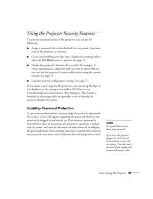 Page 69
Fine-Tuning the Projector69
Using the Projector Security Features
To prevent unauthorized use of the projector, you can do the 
following:
■Assign a password; this can be disabled for a set period if you want 
to loan the projector to someone. 
■Create an identifying user logo that is displayed at startup and/or 
when the 
A/V Mute button is pressed. See page 72.
■Disable the projector’s buttons; this is useful, for example, if 
you’re projecting in  a classroom and you want to ensure that no 
one...