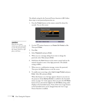 Page 70
70Fine-Tuning the ProjectorThe default setting for the Password Protect function is 
Off. Follow 
these steps to turn password protection on:
1. Press the 
Freeze button on the remote control for about five 
seconds. You see this screen:
2. Use the  pointer buttons to set 
Power On Protect to On. 
Then press 
Enter.
3. Press 
Esc.
4. Select Password and press Enter.
5. When you see a message asking if you want to change the  password, select 
Yes and press Enter.
6. Hold down the 
Num button on the...