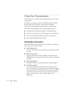 Page 8
8Welcome
Using Your Documentation
This electronic User’s Guide provides detailed instructions on using 
your projector.
In addition, your projector software CD-ROM includes the  EMP 
Monitor Operation Guide . Refer to this manual for detailed 
instructions on monitoring the projector from a remote location.
Please follow these guidelines as you read through this manual: 
■Warnings must be followed carefully to avoid bodily injury.
■Cautions must be observed to avoid damage to your equipment.
■Notes...