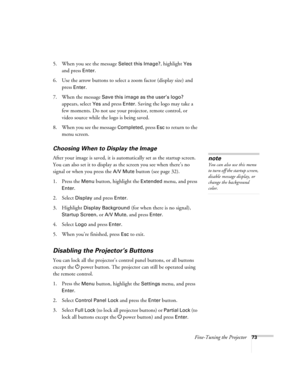 Page 73
Fine-Tuning the Projector73
5. When you see the message Select this Image?, highlight Yes 
and press 
Enter. 
6. Use the arrow buttons to select a zoom factor (display size) and  press 
Enter.
7. When the message 
Save this image as the user’s logo? 
appears, select 
Yes and press Enter. Saving the logo may take a 
few moments. Do not use your projector, remote control, or 
video source while the logo is being saved.
8. When you see the message 
Completed, press Esc to return to the 
menu screen....