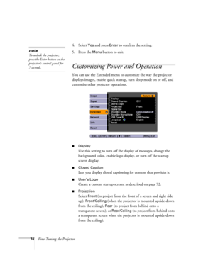 Page 74
74Fine-Tuning the Projector4. Select 
Yes and press Enter to confirm the setting.
5. Press the 
Menu button to exit. 
Customizing Power and Operation
You can use the Extended menu to customize the way the projector 
displays images, enable quick startup,  turn sleep mode on or off, and 
customize other projector operations.
■Display
Use this setting to turn off the display of messages, change the 
background color, enable logo display, or turn off the startup 
screen display.
■Closed Caption
Lets you...