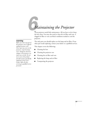 Page 77
77
6
Maintaining the Projector
Your projector needs little maintenance. All you have to do is keep 
the lens clean. You may also need to clean the air filter and vent. A 
clogged air filter or vent can block ventilation needed to cool the 
projector.
The only parts you should replace ar e the lamp and air filter. If any 
other part needs replacing, contact yo ur dealer or a qualified servicer.
This chapter covers the following:
■Cleaning the lens
■Cleaning the projector case
■Cleaning the air filter and...