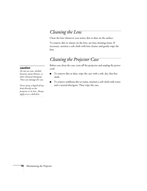 Page 78
78Maintaining the Projector
Cleaning the Lens
Clean the lens whenever you notice dirt or dust on the surface.
To remove dirt or smears on the lens, use lens-cleaning tissue. If 
necessary, moisten a soft cloth with lens cleaner and gently wipe the 
lens.
Cleaning the Projector Case
Before you clean the case, turn off the projector and unplug the power 
cord.
■To remove dirt or dust, wipe the case with a soft, dry, lint-free 
cloth.
■To remove stubborn dirt or stains, moisten a soft cloth with water 
and...