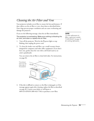 Page 79
Maintaining the Projector79
Cleaning the Air Filter and Vent
Your projector includes an air filter to ensure the best performance. If 
dust collects on the air filter or vent, clean them as described below. 
Dust clogs prevent proper ventilat ion and can cause overheating and 
damage the projector. 
If you see the following message, clean the air filter immediately.
The projector is overheating. Make sure nothing is blocking the 
air vent, and clean or replace the air filter.
1. Turn off the projector....
