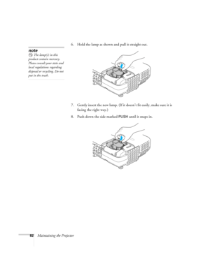 Page 82
82Maintaining the Projector6. Hold the lamp as shown and pull it straight out.
 
7. Gently insert the new lamp. (If it 
doesn’t fit easily, make sure it is 
facing the right way.) 
8. Push down the side marked 
PUSH until it snaps in. 
note
The lamp(s) in this 
product contain mercury. 
Please consult your state and 
local regulations regarding 
disposal or recycling. Do not 
put in the trash. 