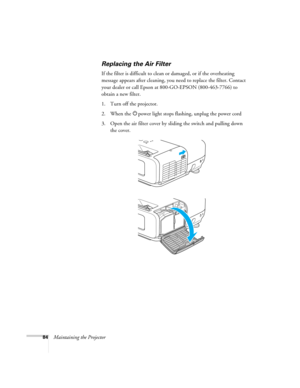 Page 84
84Maintaining the Projector
Replacing the Air Filter
If the filter is difficult to clean or damaged, or if the overheating 
message appears after cleaning, you need to replace the filter. Contact 
your dealer or call Epson at 800-GO-EPSON (800-463-7766) to 
obtain a new filter. 
1. Turn off the projector.
2. When the  Ppower light stops flashing, unplug the power cord
3. Open the air filter cover by sl iding the switch and pulling down 
the cover. 