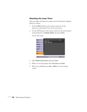 Page 86
86Maintaining the Projector
Resetting the Lamp Timer
After you replace the lamp, you need to reset the lamp timer using the 
projector’s menus. 
1. Press the 
Menu button on the remote control or on the 
projector’s control panel.  You see the main menu.
2. Use the  buttons on the remote control (or the arrow buttons  on the projector) to highlight 
Reset, then press Enter. 
You see this screen: 
3. Select 
Reset Lamp Hours and press Enter. 
4. When you see the prompt, select
 Yes and press Enter.
5....