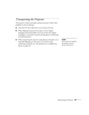 Page 87
Maintaining the Projector87
Transporting the Projector
The projector contains many glass and precision parts. Follow these 
guidelines to prevent damage:
■Close the A/V Mute slide (lens cover) to protect the lens. 
■When shipping the projector for repairs, use the original 
packaging material if possible. If you do not have the original 
packaging, use equivalent materials, placing plenty of cushioning 
around the projector.
■When transporting the projector a long distance, first place it in a...