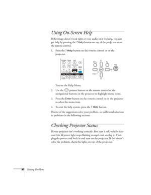 Page 90
90Solving Problems
Using On-Screen Help
If the image doesn’t look right or your audio isn’t working, you can 
get help by pressing the 
? Help button on top of the projector or on 
the remote control.
1. Press the 
? Help button on the remote control or on the 
projector. 
You see the Help Menu.
2. Use the  pointer button on the remote control or the  navigational buttons on the proj ector to highlight menu items.
3. Press the 
Enter button on the remote co ntrol or on the projector 
to select the menu...