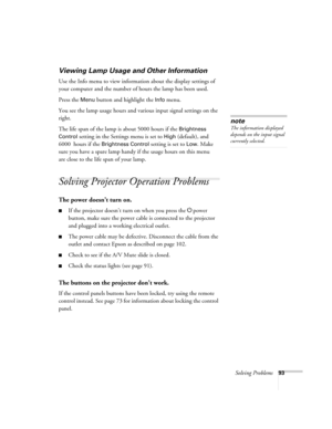 Page 93
Solving Problems93
Viewing Lamp Usage and Other Information
Use the Info menu to view information about the display settings of 
your computer and the number of hours the lamp has been used. 
Press the 
Menu button and highlight the Info menu. 
You see the lamp usage hours and various input signal settings on the 
right. 
The life span of the lamp  is about 5000 hours if the 
Brightness 
Control
 setting in the Settings menu is set to High (default), and 
6000  hours if the 
Brightness Control setting...