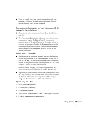 Page 95
Solving Problems95
■If you see a black screen and you are connected through your 
computer’s USB port, the application may be using DirectX 
drawing features, which are not supported.
You’ve connected a computer and see a blue screen with the 
message 
No Signal displayed.
■Make sure the cables are connected correctly, as described on 
page 40.
■If you’ve connected a computer and one or more video sources, 
you may need to press the 
Source Search button on the 
projector or one of the source bu ttons...