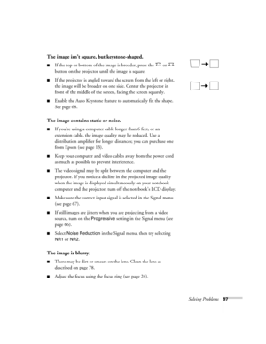 Page 97
Solving Problems97
The image isn’t square, but keystone-shaped.
■If the top or bottom of the image is broader, press the   or   
button on the projector until the image is square.
■If the projector is angled toward the screen from the left or right, 
the image will be broader on one side. Center the projector in 
front of the middle of the screen, facing the screen squarely. 
■Enable the Auto Keystone feature to automatically fix the shape. 
See page 68. 
The image contains static or noise.
■If you’re...