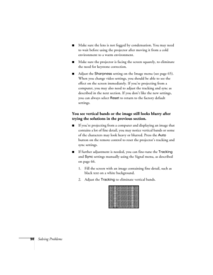 Page 98
98Solving Problems
■Make sure the lens is not fogged by condensation. You may need 
to wait before using the projector after moving it from a cold 
environment to a warm environment.
■Make sure the projector is facing the screen squarely, to eliminate 
the need for keystone correction.
■Adjust the Sharpness setting on the Image menu (see page 65). 
When you change video settings, you should be able to see the 
effect on the screen immediately. If you’re projecting from a 
computer, you may also need to...