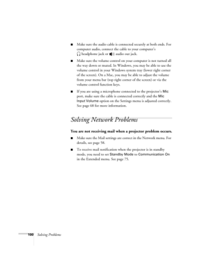 Page 100
100Solving Problems
■Make sure the audio cable is connected securely at both ends. For 
computer audio, connect the cable to your computer’s headphone jack or   audio out jack.
■Make sure the volume control on your computer is not turned all 
the way down or muted. In Windows, you may be able to use the 
volume control in your Windows system tray (lower right corner 
of the screen). On a Mac, you may be able to adjust the volume 
from your menu bar (top right corner of the screen) or via the 
volume...