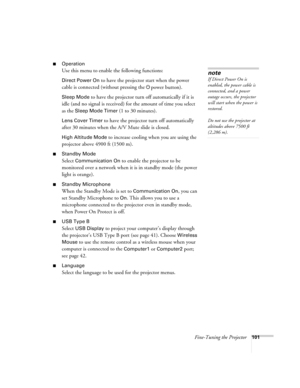 Page 101
Fine-Tuning the Projector101
■Operation
Use this menu to enable the following functions:
Direct Power On to have the projector start when the power 
cable is connected (without pressing the
  Ppower button). 
Sleep Mode to have the projector turn off automatically if it is 
idle (and no signal is received) for the amount of time you select 
as the 
Sleep Mode Timer (1 to 30 minutes).
Lens Cover Timer to have the projector turn off automatically 
after 30 minutes when the A/V Mute slide is closed. 
High...