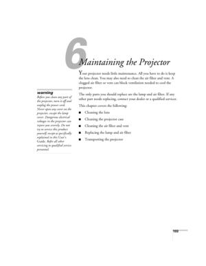 Page 103
103
6
Maintaining the Projector
Your projector needs little maintenance. All you have to do is keep 
the lens clean. You may also need to clean the air filter and vent. A 
clogged air filter or vent can block ventilation needed to cool the 
projector.
The only parts you should replace ar e the lamp and air filter. If any 
other part needs replacing, contact yo ur dealer or a qualified servicer.
This chapter covers the following:
■Cleaning the lens
■Cleaning the projector case
■Cleaning the air filter...