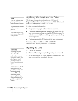 Page 106
106Maintaining the Projector
Replacing the Lamp and Air Filter
The life span of the projection lamp is about 5000 hours if 
Brightness Control in the Setting menu is set to High (default), and 
6000 hours if 
Brightness Control is set to Low.
It is time to replace the lamp when: 
■The projected image gets darker or starts to deteriorate.
■The message Replace the lamp appears on the screen when the 
lamp comes on and the lamp warning light   flashes orange. To 
maintain projector brightness and  image...