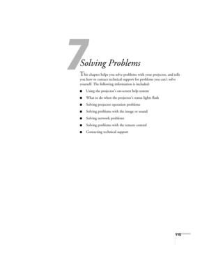 Page 115
115
7
Solving Problems
This chapter helps you solve problems with your projector, and tells 
you how to contact technical support for problems you can’t solve 
yourself. The following information is included:
■Using the projector’s on-screen help system
■What to do when the projec tor’s status lights flash
■Solving projector operation problems
■Solving problems with the image or sound
■Solving network problems
■Solving problems with the remote control
■Contacting technical support 