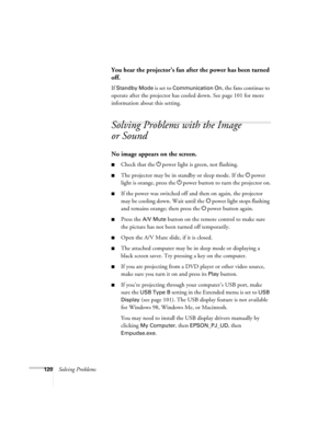 Page 120
120Solving Problems
You hear the projector’s fan after the power has been turned 
off.
If Standby Mode is set to Communication On, the fans continue to 
operate after the projector has c ooled down. See page 101 for more 
information about this setting.
Solving Problems with the Image 
or Sound
No image appears on the screen.
■Check that the  Ppower light is green, not flashing. 
■The projector may be in standby or sleep mode. If the  Ppower 
light is orange, press the  Ppower button to turn the...