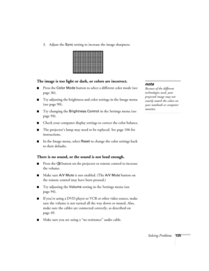 Page 125
Solving Problems125
3. Adjust the Sync setting to increase the image sharpness. 
The image is too light or dark, or colors are incorrect.
■Press the Color Mode button to select a different color mode (see 
page 36). 
■Try adjusting the brightness and color settings in the Image menu 
(see page 90).
■Try changing the Brightness Control in the Settings menu (see 
page 94).
■Check your computer display settings to correct the color balance.
■The projector’s lamp may need to be replaced. See page 106 for...