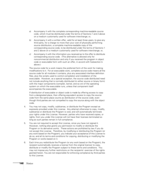 Page 148
148Notices
a) Accompany it with the complete corresponding machine-readable source 
code, which must be distributed under the terms of Sections 1 and 2 above 
on a medium customarily used  for software interchange; or,
b) Accompany it with a written offer, valid  for at least three years, to give any 
third party, for a charge no more than  your cost of physically performing 
source distribution, a complete  machine-readable copy of the 
corresponding source code, to be distributed under the terms of...