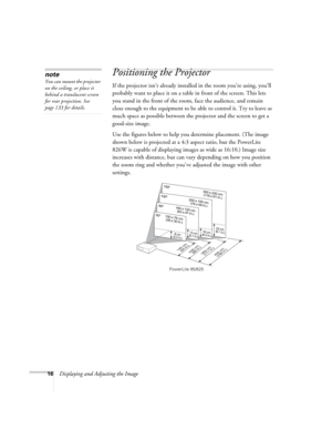 Page 16
16Displaying and Adjusting the Image
Positioning the Projector
If the projector isn’t already installed in the room you’re using, you’ll 
probably want to place it on a table in front of the screen. This lets 
you stand in the front of the room, face the audience, and remain 
close enough to the equipment to be  able to control it. Try to leave as 
much space as possible between the  projector and the screen to get a 
good-size image. 
Use the figures below to help you determine placement. (The image...