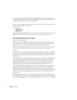 Page 152
152Notices
These LGPL Programs are WITHOUT ANY WARRANTY; without even the implied 
warranty of MERCHANTABILITY AND FITN ESS FOR A PARTICULAR PURPOSE. See 
the GNU General Public License for more details.
The list of LGPL Programs is as follows and  the names of author are described in the 
source code of the LGPL Programs.
LGPL Programs
uClibc-0.9.29
SDL-1.2.13
The GNU Lesser General Public License Versio n 2 is as follows. You also can see the 
GNU Lesser General Public License Version 2 at...