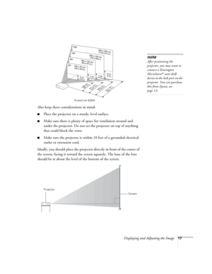 Page 17
Displaying and Adjusting the Image17
Also keep these considerations in mind: 
■Place the projector on a sturdy, level surface.
■Make sure there is plenty of space for ventilation around and 
under the projector. Do not set the projector on top of anything 
that could block the vents. 
■Make sure the projector is within  10 feet of a grounded electrical 
outlet or extension cord. 
Ideally, you should place the projector directly in front of the center of 
the screen, facing it toward the scre en...