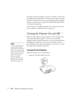 Page 18
18Displaying and Adjusting the ImageIf you place the projector below screen level, you’ll have to tilt it up by 
extending the front adjustable foot. This causes the image to become 
“keystone” shaped, but you can correc
t the distortion by pressing the 
buttons on the projector. See page 26 for detailed information about 
correcting the image shape. 
For instructions on installing the projector in a permanent location, 
such as a theater or conference room, see page 133.
Turning the Projector On and...