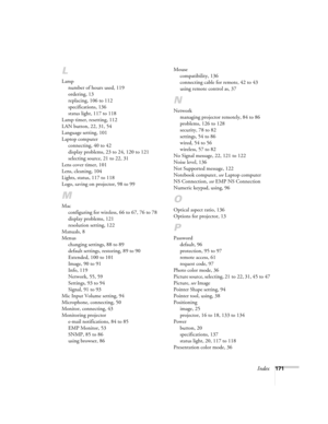 Page 171
Index171
L
Lampnumber of hours used, 119
ordering, 13
replacing, 106 to 112
specifications, 136
status light, 117 to 118
Lamp timer, resetting, 112
LAN button, 22, 31, 54
Language setting, 101
Laptop computer connecting, 40 to 42
display problems, 23 to 24, 120 to 121
selecting source, 21 to 22, 31
Lens cover timer, 101
Lens, cleaning, 104
Lights, status, 117 to 118
Logo, saving on projector, 98 to 99
M
Mac configuring for wireless, 66 to 67, 76 to 78
display problems, 121
resolution setting, 122...
