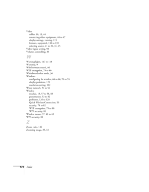 Page 174
174Index
Videocables, 10, 13, 44
connecting video equipment, 44 to 47
display settings, viewing, 119
formats, supported, 138 to 139
selecting source, 21 to 22, 31, 45
Video Signal setting, 93
Volume, controlling, 33
W
Warning lights, 117 to 118
Warranty, 9
Web browser control, 86
WEP encryption, 79 to 80
Whiteboard color mode, 36
Windows configuring for wireless, 64 to 66, 70 to 74
display problems, 121
resolution setting, 122
Wired network, 54 to 56
Wireless module, 13, 57 to 58, 83
presentation, 53 to...