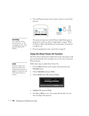 Page 20
20Displaying and Adjusting the Image3. Press the 
Ppower button on the remote control or on top of the 
projector.
The projector beeps once and the  Ppower light flashes green as 
the projector warms up, then an image begins to appear. When 
the  Ppower light stops flashing and remains green, the projector 
is ready for use. 
4. If you are prompted to enter a password, see page 95.
Using the Direct  Power On Function
The Direct Power On function enable s faster setup. The projector will 
start up...