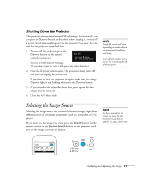 Page 21
Displaying and Adjusting the Image21
Shutting Down the Projector
This projector incorporates Instant Off technology. To turn it off, you 
can press its Ppower button as described belo w, unplug it, or turn off 
a power switch that supplies power to the projector. You don’t have to 
wait for the projector to cool off first. 
1. To turn off the projector, press the  Ppower
 button on the remote 
control or projector.
You see a confirmation message. 
(If you don’t want to turn it off, press any other...