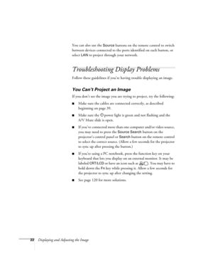 Page 22
22Displaying and Adjusting the ImageYou can also use the 
Source buttons on the remote control to switch 
between devices connected to the ports identified on each button, or 
select 
LAN to project through your network. 
Troubleshooting Display Problems
Follow these guidelines if you’re having trouble displaying an image. 
You Can’t Project an Image
If you don’t see the image you are trying to project, try the following: 
■Make sure the cables are connected correctly, as described 
beginning on page...