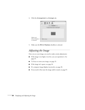 Page 24
24Displaying and Adjusting the Image4. Click the 
Arrangement (or Arrange) tab.
5. Make sure the 
Mirror Displays  checkbox is selected. 
Adjusting the Image
Once you see your image, you need to make certain adjustments:    
■If the image is too high or too  low, you can reposition it. See 
page 25.
■To focus or zoom your image, see page 25.
■If the image isn’t square, see page 26.
■If a computer image displays incorrectly, see page 28. 
■If you need to fine-tune the  image and/or sound, see page 87....
