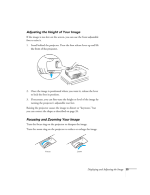 Page 25
Displaying and Adjusting the Image25
Adjusting the Height of Your Image
If the image is too low on the screen, you can use the front adjustable 
foot to raise it. 
1. Stand behind the projector. Press the foot release lever up and lift the front of the projector.
2. Once the image is positioned where you want it, release the lever  to lock the foot in position.
3. If necessary, you can fine-tune the height or level of the image by  turning the projector’s adjustable rear feet. 
Raising the projector...